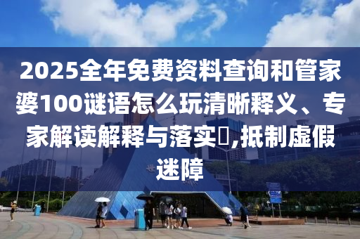 2025全年免費資料查詢和管家婆100謎語怎么玩清晰釋義、專家解讀解釋與落實?,抵制虛假迷障