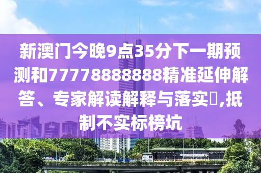 新澳門今晚9點(diǎn)35分下一期預(yù)測和77778888888精準(zhǔn)延伸解答、專家解讀解釋與落實(shí)?,抵制不實(shí)標(biāo)榜坑