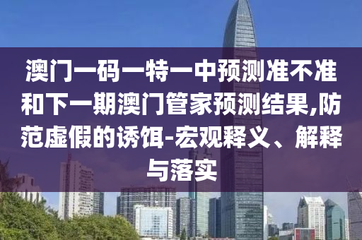 澳門一碼一特一中預測準不準和下一期澳門管家預測結果,防范虛假的誘餌-宏觀釋義、解釋與落實