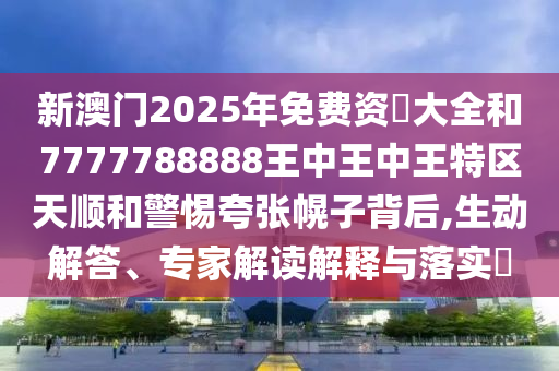 新澳門(mén)2025年免費(fèi)資枓大全和7777788888王中王中王特區(qū)天順和警惕夸張幌子背后,生動(dòng)解答、專(zhuān)家解讀解釋與落實(shí)?