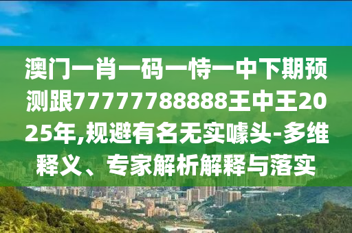 澳門一肖一碼一恃一中下期預(yù)測跟77777788888王中王2025年,規(guī)避有名無實噱頭-多維釋義、專家解析解釋與落實