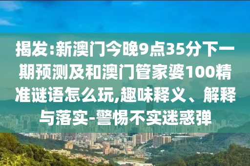 揭發(fā):新澳門今晚9點(diǎn)35分下一期預(yù)測及和澳門管家婆100精準(zhǔn)謎語怎么玩,趣味釋義、解釋與落實(shí)-警惕不實(shí)迷惑彈