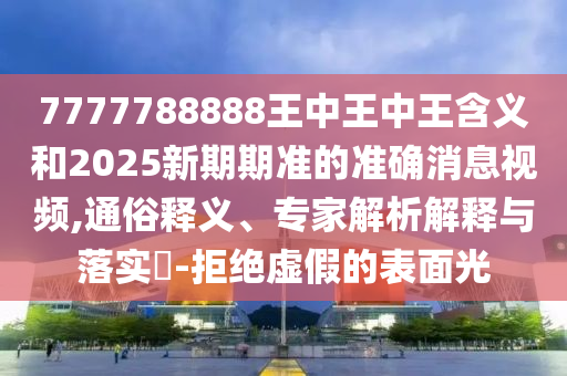 7777788888王中王中王含義和2025新期期準的準確消息視頻,通俗釋義、專家解析解釋與落實?-拒絕虛假的表面光
