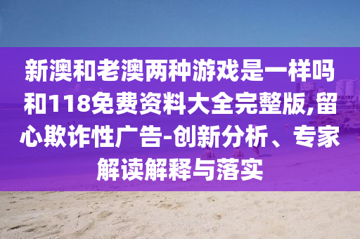新澳和老澳兩種游戲是一樣嗎和118免費(fèi)資料大全完整版,留心欺詐性廣告-創(chuàng)新分析、專家解讀解釋與落實(shí)