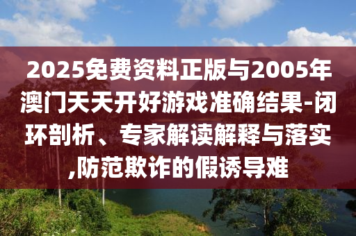 2025免費(fèi)資料正版與2005年澳門天天開好游戲準(zhǔn)確結(jié)果-閉環(huán)剖析、專家解讀解釋與落實,防范欺詐的假誘導(dǎo)難