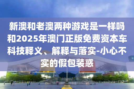 新澳和老澳兩種游戲是一樣嗎和2025年澳門正版免費資本車科技釋義、解釋與落實-小心不實的假包裝惑