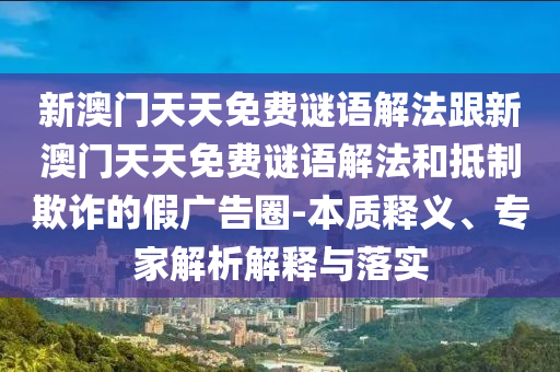 新澳門天天免費謎語解法跟新澳門天天免費謎語解法和抵制欺詐的假廣告圈-本質(zhì)釋義、專家解析解釋與落實