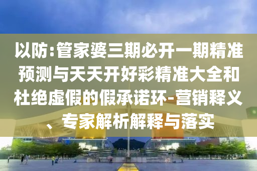 以防:管家婆三期必開一期精準(zhǔn)預(yù)測(cè)與天天開好彩精準(zhǔn)大全和杜絕虛假的假承諾環(huán)-營銷釋義、專家解析解釋與落實(shí)