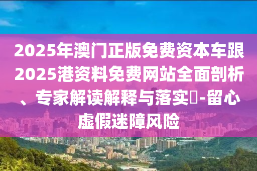2025年澳門正版免費(fèi)資本車跟2025港資料免費(fèi)網(wǎng)站全面剖析、專家解讀解釋與落實?-留心虛假迷障風(fēng)險