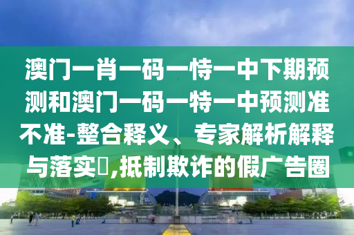 澳門一肖一碼一恃一中下期預(yù)測和澳門一碼一特一中預(yù)測準(zhǔn)不準(zhǔn)-整合釋義、專家解析解釋與落實?,抵制欺詐的假廣告圈