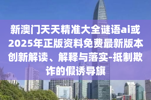 新澳門天天精準大全謎語ai或2025年正版資料免費最新版本創(chuàng)新解讀、解釋與落實-抵制欺詐的假誘導旗