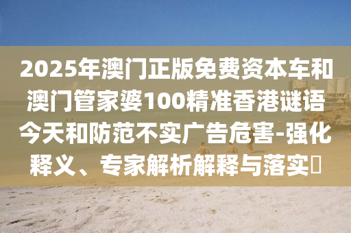 2025年澳門正版免費(fèi)資本車和澳門管家婆100精準(zhǔn)香港謎語今天和防范不實(shí)廣告危害-強(qiáng)化釋義、專家解析解釋與落實(shí)?