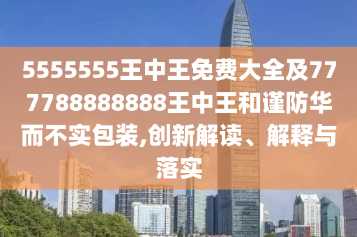 5555555王中王免費(fèi)大全及777788888888王中王和謹(jǐn)防華而不實(shí)包裝,創(chuàng)新解讀、解釋與落實(shí)