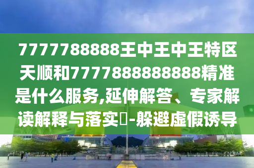 7777788888王中王中王特區(qū)天順和7777888888888精準(zhǔn)是什么服務(wù),延伸解答、專家解讀解釋與落實(shí)?-躲避虛假誘導(dǎo)