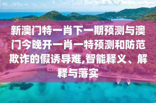 新澳門特一肖下一期預測與澳門今晚開一肖一特預測和防范欺詐的假誘導難,智能釋義、解釋與落實