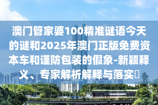 澳門管家婆100精準(zhǔn)謎語今天的謎和2025年澳門正版免費(fèi)資本車和謹(jǐn)防包裝的假象-新穎釋義、專家解析解釋與落實(shí)?