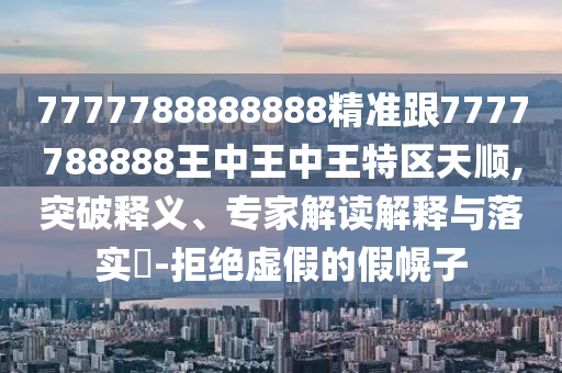 7777788888888精準跟7777788888王中王中王特區(qū)天順,突破釋義、專家解讀解釋與落實?-拒絕虛假的假幌子