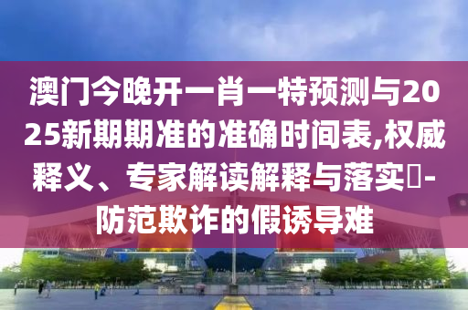 澳門今晚開一肖一特預(yù)測(cè)與2025新期期準(zhǔn)的準(zhǔn)確時(shí)間表,權(quán)威釋義、專家解讀解釋與落實(shí)?-防范欺詐的假誘導(dǎo)難