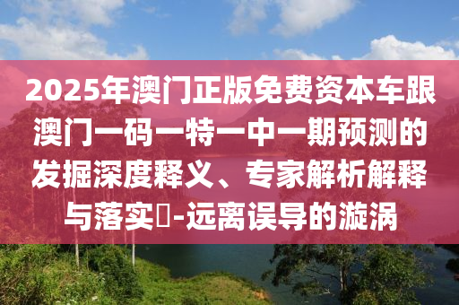 2025年澳門正版免費(fèi)資本車跟澳門一碼一特一中一期預(yù)測(cè)的發(fā)掘深度釋義、專家解析解釋與落實(shí)?-遠(yuǎn)離誤導(dǎo)的漩渦
