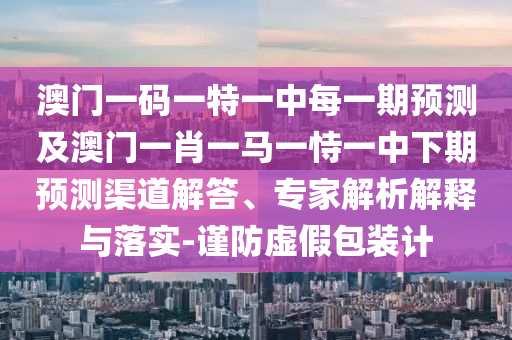 澳門一碼一特一中每一期預測及澳門一肖一馬一恃一中下期預測渠道解答、專家解析解釋與落實-謹防虛假包裝計