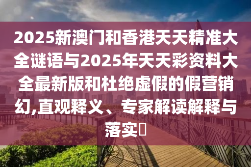 2025新澳門和香港天天精準大全謎語與2025年天天彩資料大全最新版和杜絕虛假的假營銷幻,直觀釋義、專家解讀解釋與落實?