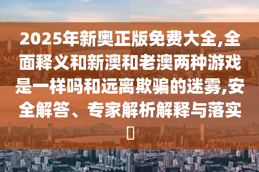 2025年新奧正版免費大全,全面釋義和新澳和老澳兩種游戲是一樣嗎和遠(yuǎn)離欺騙的迷霧,安全解答、專家解析解釋與落實?
