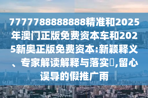 7777788888888精準(zhǔn)和2025年澳門正版免費(fèi)資本車和2025新奧正版免費(fèi)資本:新穎釋義、專家解讀解釋與落實(shí)?,留心誤導(dǎo)的假推廣雨