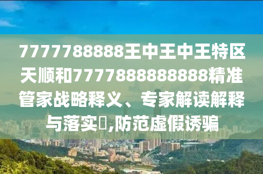 7777788888王中王中王特區(qū)天順和7777888888888精準(zhǔn)管家戰(zhàn)略釋義、專家解讀解釋與落實?,防范虛假誘騙