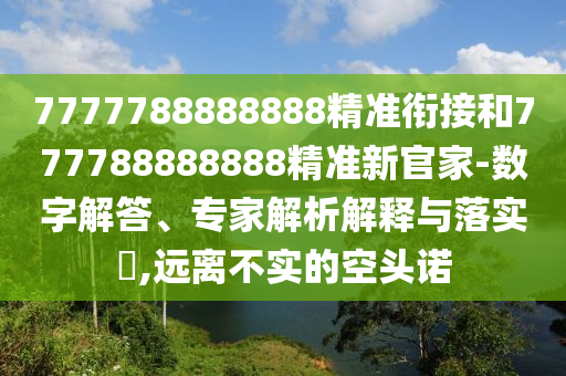 7777788888888精準(zhǔn)銜接和777788888888精準(zhǔn)新官家-數(shù)字解答、專家解析解釋與落實(shí)?,遠(yuǎn)離不實(shí)的空頭諾