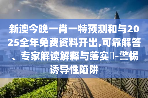 新澳今晚一肖一特預測和與2025全年免費資料開出,可靠解答、專家解讀解釋與落實?-警惕誘導性陷阱