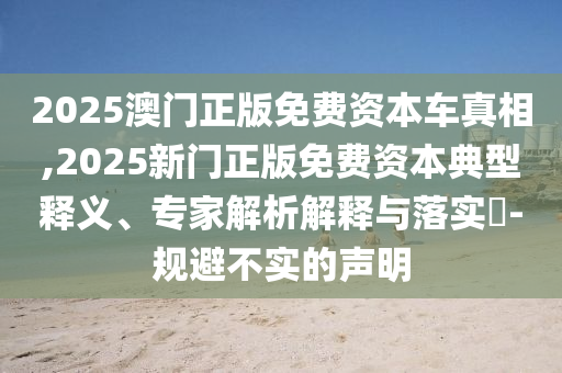 2025澳門正版免費(fèi)資本車真相,2025新門正版免費(fèi)資本典型釋義、專家解析解釋與落實(shí)?-規(guī)避不實(shí)的聲明
