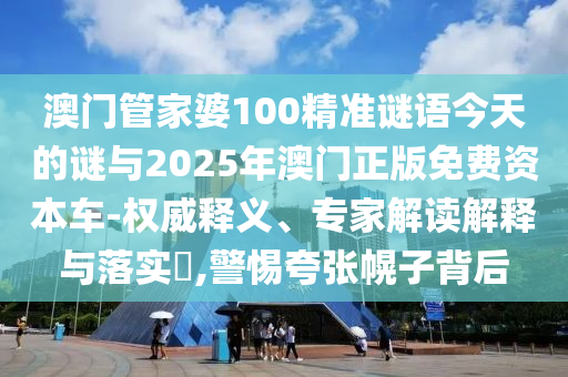 澳門管家婆100精準謎語今天的謎與2025年澳門正版免費資本車-權(quán)威釋義、專家解讀解釋與落實?,警惕夸張幌子背后