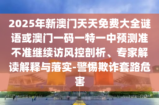 2025年新澳門天天免費(fèi)大全謎語或澳門一碼一特一中預(yù)測準(zhǔn)不準(zhǔn)繼續(xù)訪風(fēng)控剖析、專家解讀解釋與落實(shí)-警惕欺詐套路危害