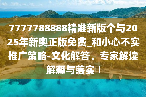 7777788888精準(zhǔn)新版?zhèn)€與2025年新奧正版免費(fèi)_和小心不實(shí)推廣策略-文化解答、專(zhuān)家解讀解釋與落實(shí)?