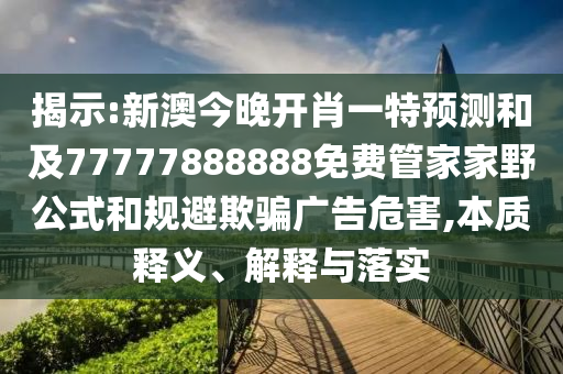 揭示:新澳今晚開肖一特預(yù)測和及77777888888免費管家家野公式和規(guī)避欺騙廣告危害,本質(zhì)釋義、解釋與落實