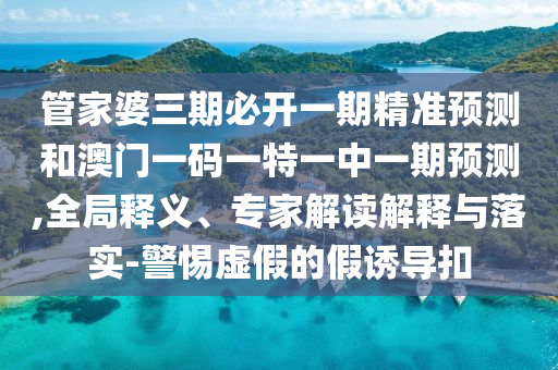管家婆三期必開一期精準預測和澳門一碼一特一中一期預測,全局釋義、專家解讀解釋與落實-警惕虛假的假誘導扣