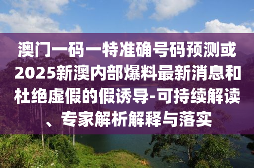 澳門一碼一特準(zhǔn)確號碼預(yù)測或2025新澳內(nèi)部爆料最新消息和杜絕虛假的假誘導(dǎo)-可持續(xù)解讀、專家解析解釋與落實(shí)