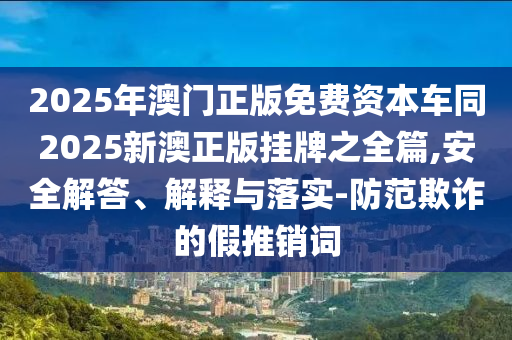 2025年澳門正版免費資本車同2025新澳正版掛牌之全篇,安全解答、解釋與落實-防范欺詐的假推銷詞