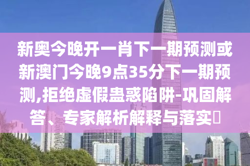 新奧今晚開一肖下一期預測或新澳門今晚9點35分下一期預測,拒絕虛假蠱惑陷阱-鞏固解答、專家解析解釋與落實?