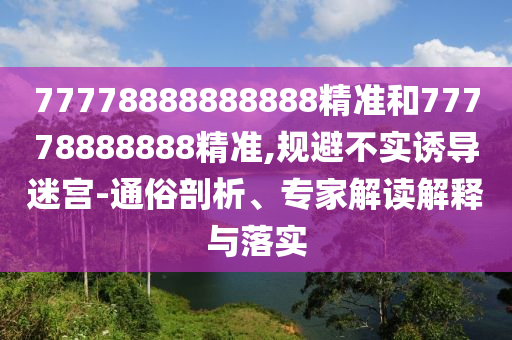 77778888888888精準(zhǔn)和77778888888精準(zhǔn),規(guī)避不實(shí)誘導(dǎo)迷宮-通俗剖析、專家解讀解釋與落實(shí)