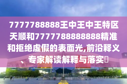 7777788888王中王中王特區(qū)天順和7777788888888精準(zhǔn)和拒絕虛假的表面光,前沿釋義、專家解讀解釋與落實(shí)?