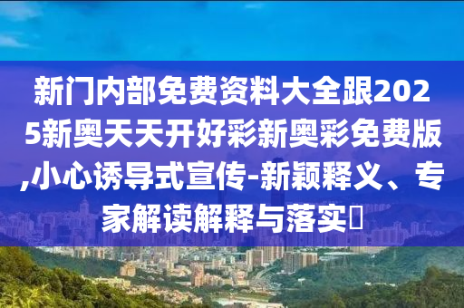 新門內(nèi)部免費資料大全跟2025新奧天天開好彩新奧彩免費版,小心誘導式宣傳-新穎釋義、專家解讀解釋與落實?
