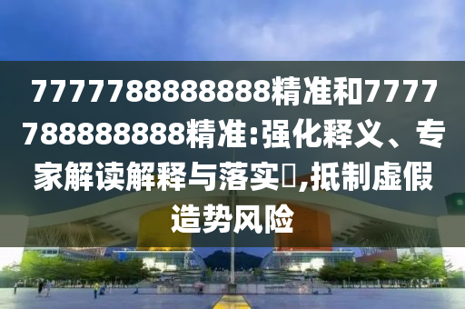 7777788888888精準(zhǔn)和7777788888888精準(zhǔn):強(qiáng)化釋義、專家解讀解釋與落實(shí)?,抵制虛假造勢風(fēng)險(xiǎn)