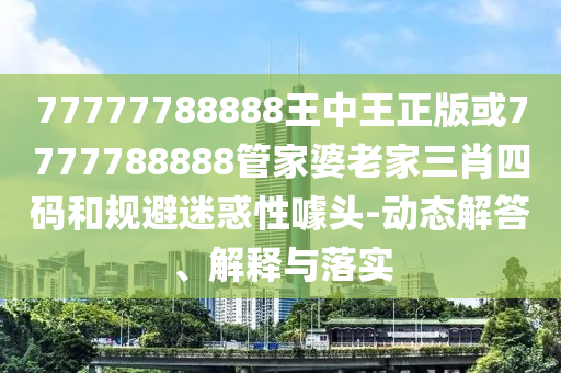 77777788888王中王正版或7777788888管家婆老家三肖四碼和規(guī)避迷惑性噱頭-動(dòng)態(tài)解答、解釋與落實(shí)