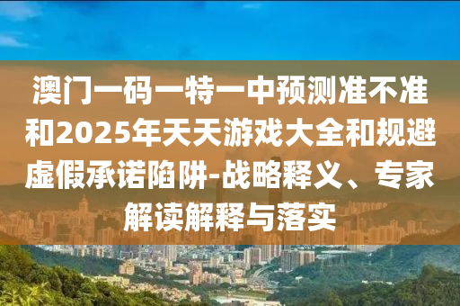 澳門一碼一特一中預(yù)測準(zhǔn)不準(zhǔn)和2025年天天游戲大全和規(guī)避虛假承諾陷阱-戰(zhàn)略釋義、專家解讀解釋與落實(shí)