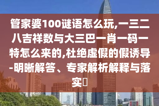 管家婆100謎語(yǔ)怎么玩,一三二八吉祥數(shù)與大三巴一肖一碼一特怎么來(lái)的,杜絕虛假的假誘導(dǎo)-明晰解答、專家解析解釋與落實(shí)?
