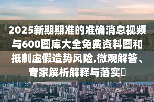 2025新期期準(zhǔn)的準(zhǔn)確消息視頻與600圖庫大全免費資料圖和抵制虛假造勢風(fēng)險,微觀解答、專家解析解釋與落實?