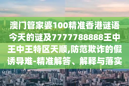 澳門(mén)管家婆100精準(zhǔn)香港謎語(yǔ)今天的謎及7777788888王中王中王特區(qū)天順,防范欺詐的假誘導(dǎo)難-精準(zhǔn)解答、解釋與落實(shí)
