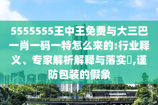 5555555王中王免費(fèi)與大三巴一肖一碼一特怎么來的:行業(yè)釋義、專家解析解釋與落實(shí)?,謹(jǐn)防包裝的假象