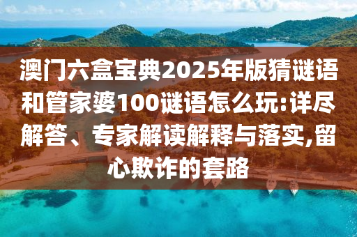 澳門六盒寶典2025年版猜謎語和管家婆100謎語怎么玩:詳盡解答、專家解讀解釋與落實(shí),留心欺詐的套路